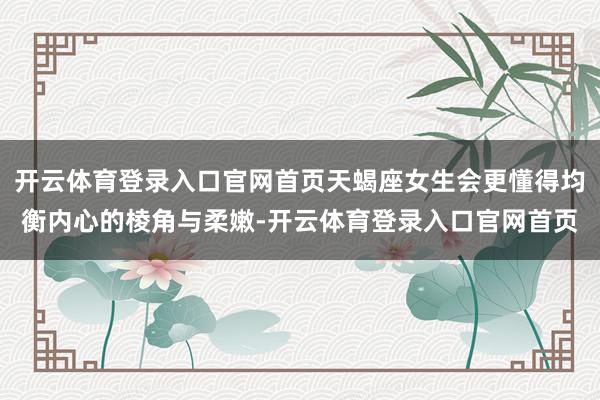 开云体育登录入口官网首页天蝎座女生会更懂得均衡内心的棱角与柔嫩-开云体育登录入口官网首页