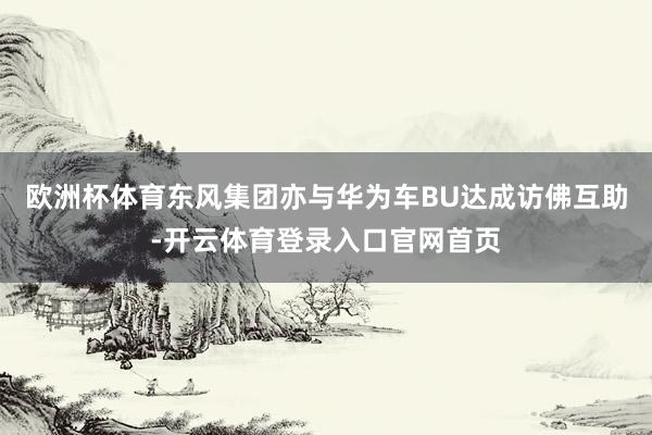 欧洲杯体育东风集团亦与华为车BU达成访佛互助-开云体育登录入口官网首页