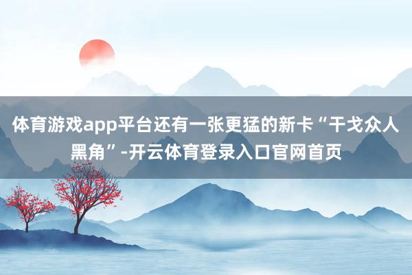体育游戏app平台还有一张更猛的新卡“干戈众人黑角”-开云体育登录入口官网首页