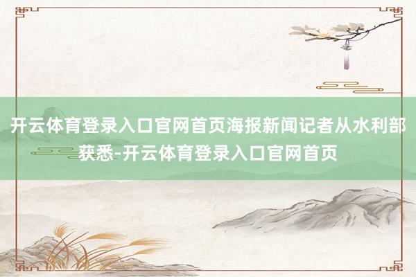 开云体育登录入口官网首页海报新闻记者从水利部获悉-开云体育登录入口官网首页