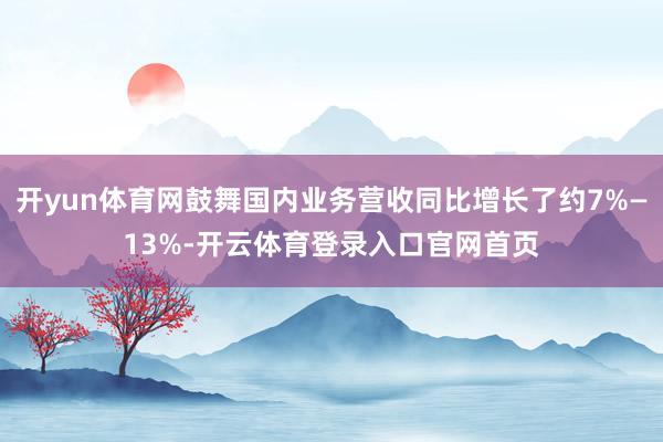 开yun体育网鼓舞国内业务营收同比增长了约7%—13%-开云体育登录入口官网首页