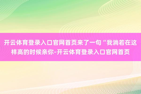 开云体育登录入口官网首页来了一句“我淌若在这样高的时候亲你-开云体育登录入口官网首页