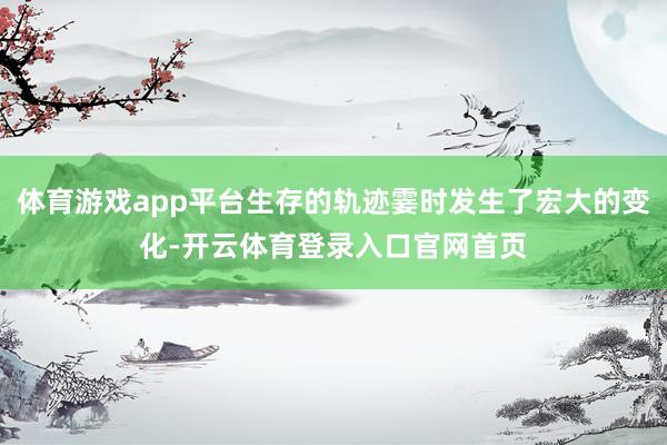 体育游戏app平台生存的轨迹霎时发生了宏大的变化-开云体育登录入口官网首页