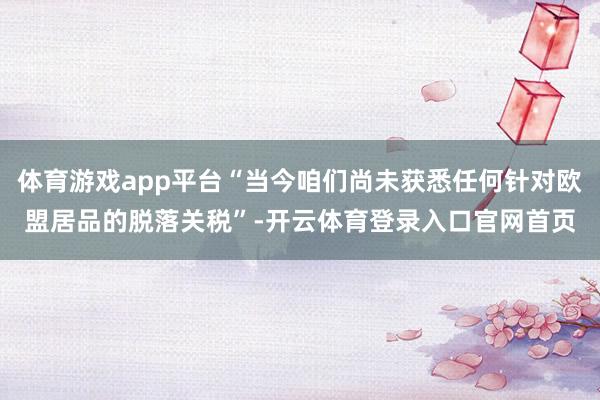 体育游戏app平台“当今咱们尚未获悉任何针对欧盟居品的脱落关税”-开云体育登录入口官网首页
