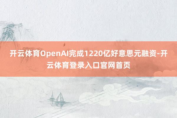 开云体育OpenAI完成1220亿好意思元融资-开云体育登录入口官网首页