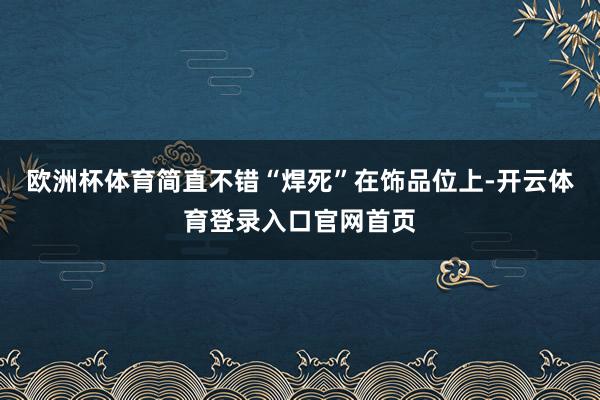 欧洲杯体育简直不错“焊死”在饰品位上-开云体育登录入口官网首页