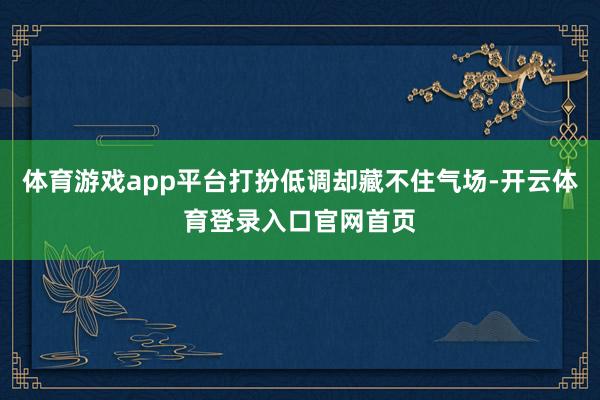 体育游戏app平台打扮低调却藏不住气场-开云体育登录入口官网首页