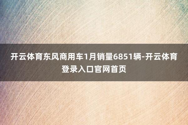开云体育东风商用车1月销量6851辆-开云体育登录入口官网首页