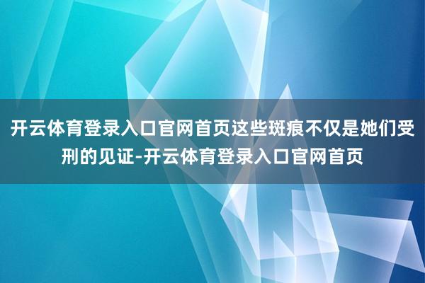 开云体育登录入口官网首页这些斑痕不仅是她们受刑的见证-开云体育登录入口官网首页