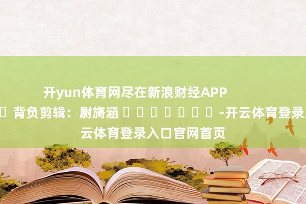 开yun体育网尽在新浪财经APP            						背负剪辑：尉旖涵 							-开云体育登录入口官网首页