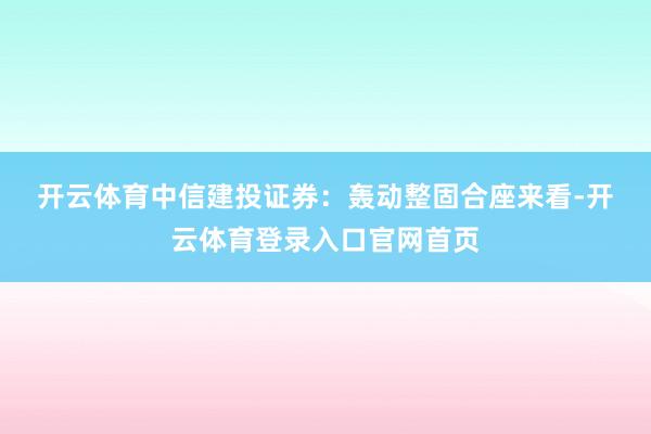 开云体育　　中信建投证券：轰动整固　　合座来看-开云体育登录入口官网首页