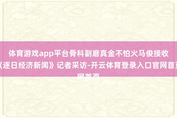 体育游戏app平台骨科副磨真金不怕火马俊接收《逐日经济新闻》记者采访-开云体育登录入口官网首页