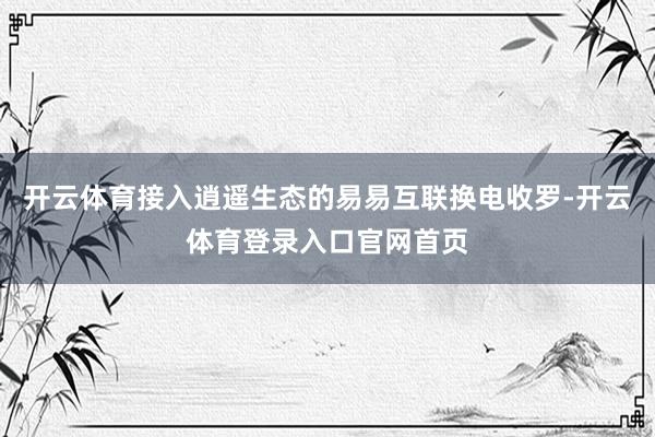 开云体育接入逍遥生态的易易互联换电收罗-开云体育登录入口官网首页
