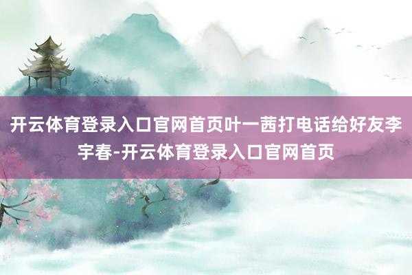 开云体育登录入口官网首页叶一茜打电话给好友李宇春-开云体育登录入口官网首页