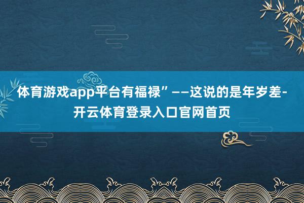 体育游戏app平台有福禄”——这说的是年岁差-开云体育登录入口官网首页