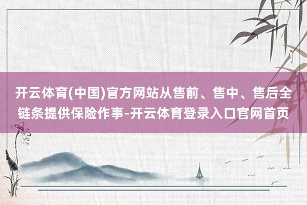 开云体育(中国)官方网站从售前、售中、售后全链条提供保险作事-开云体育登录入口官网首页