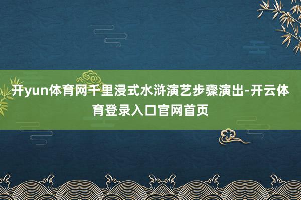 开yun体育网千里浸式水浒演艺步骤演出-开云体育登录入口官网首页