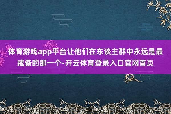 体育游戏app平台让他们在东谈主群中永远是最戒备的那一个-开云体育登录入口官网首页