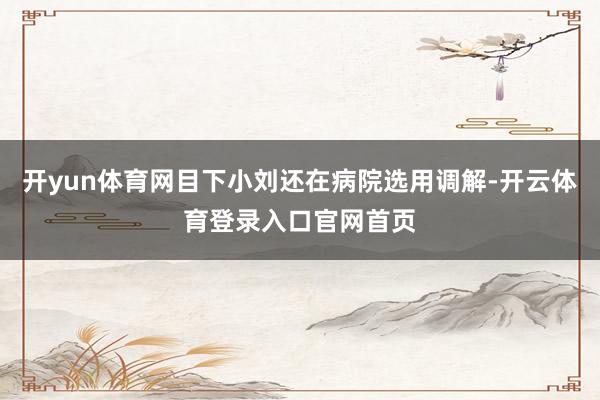 开yun体育网目下小刘还在病院选用调解-开云体育登录入口官网首页
