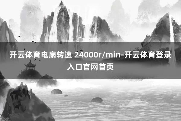 开云体育电扇转速 24000r/min-开云体育登录入口官网首页