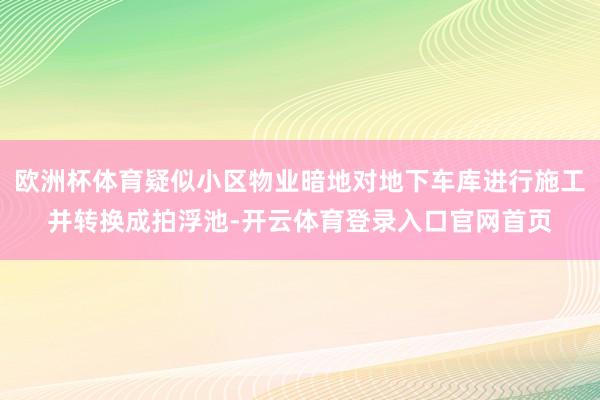 欧洲杯体育疑似小区物业暗地对地下车库进行施工并转换成拍浮池-开云体育登录入口官网首页