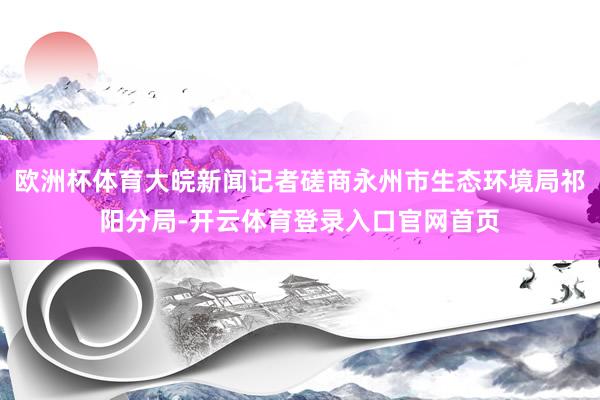 欧洲杯体育大皖新闻记者磋商永州市生态环境局祁阳分局-开云体育登录入口官网首页