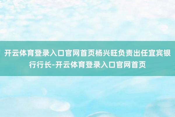 开云体育登录入口官网首页杨兴旺负责出任宜宾银行行长-开云体育登录入口官网首页