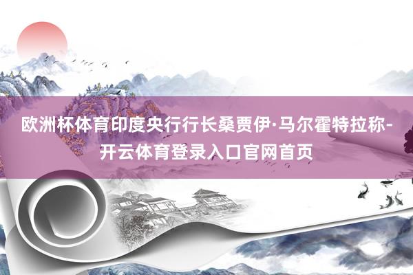 欧洲杯体育印度央行行长桑贾伊·马尔霍特拉称-开云体育登录入口官网首页
