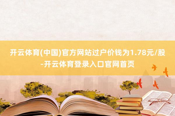 开云体育(中国)官方网站过户价钱为1.78元/股-开云体育登录入口官网首页