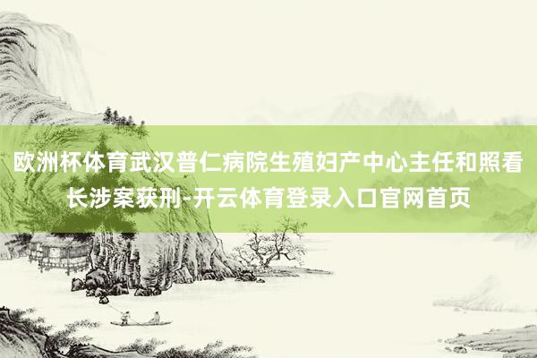 欧洲杯体育武汉普仁病院生殖妇产中心主任和照看长涉案获刑-开云体育登录入口官网首页
