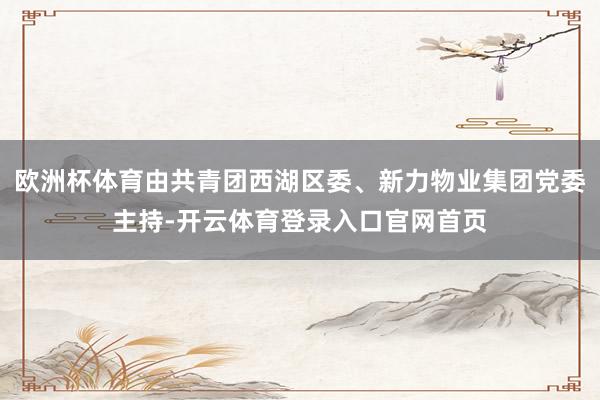 欧洲杯体育由共青团西湖区委、新力物业集团党委主持-开云体育登录入口官网首页