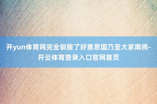 开yun体育网完全驯服了好意思国乃至大家阛阓-开云体育登录入口官网首页