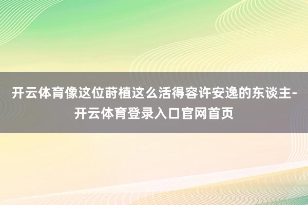 开云体育像这位莳植这么活得容许安逸的东谈主-开云体育登录入口官网首页