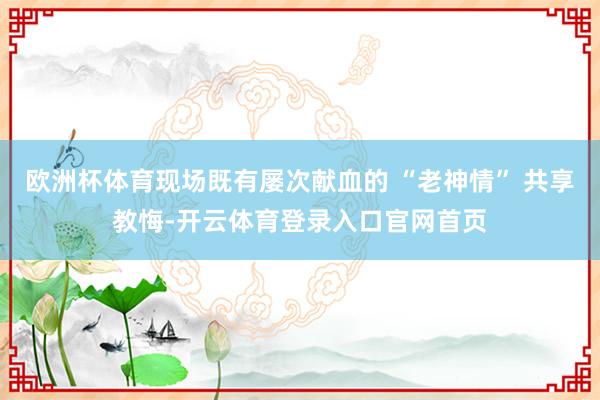 欧洲杯体育现场既有屡次献血的 “老神情” 共享教悔-开云体育登录入口官网首页