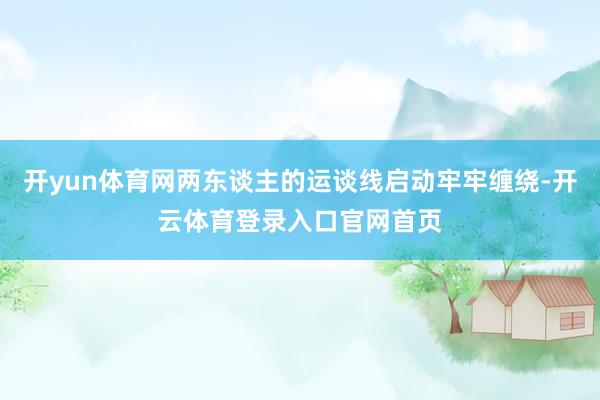 开yun体育网两东谈主的运谈线启动牢牢缠绕-开云体育登录入口官网首页