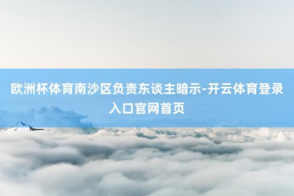 欧洲杯体育南沙区负责东谈主暗示-开云体育登录入口官网首页