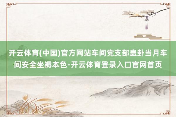 开云体育(中国)官方网站车间党支部蛊卦当月车间安全坐褥本色-开云体育登录入口官网首页