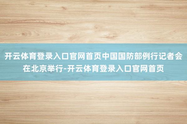 开云体育登录入口官网首页中国国防部例行记者会在北京举行-开云体育登录入口官网首页