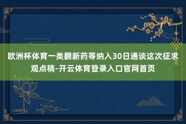 欧洲杯体育一类翻新药等纳入30日通谈这次征求观点稿-开云体育登录入口官网首页