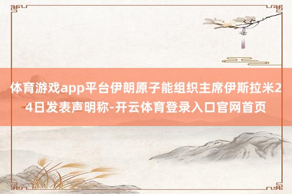 体育游戏app平台伊朗原子能组织主席伊斯拉米24日发表声明称-开云体育登录入口官网首页