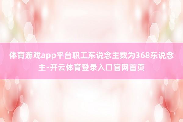 体育游戏app平台职工东说念主数为368东说念主-开云体育登录入口官网首页