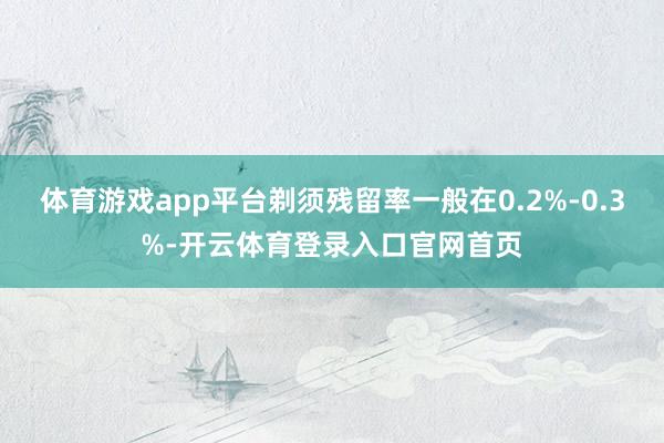 体育游戏app平台剃须残留率一般在0.2%-0.3%-开云体育登录入口官网首页
