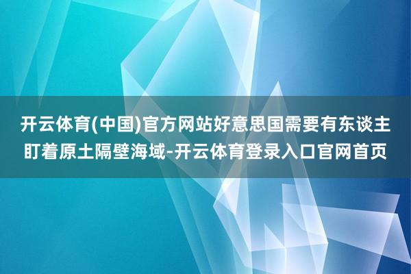 开云体育(中国)官方网站好意思国需要有东谈主盯着原土隔壁海域-开云体育登录入口官网首页