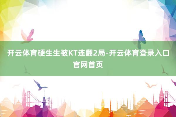 开云体育硬生生被KT连翻2局-开云体育登录入口官网首页