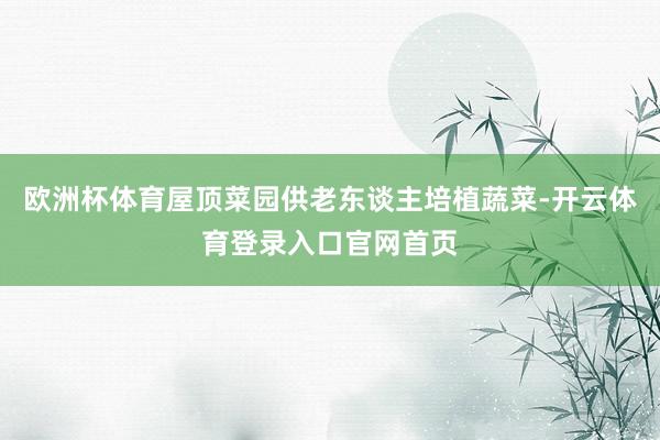 欧洲杯体育屋顶菜园供老东谈主培植蔬菜-开云体育登录入口官网首页