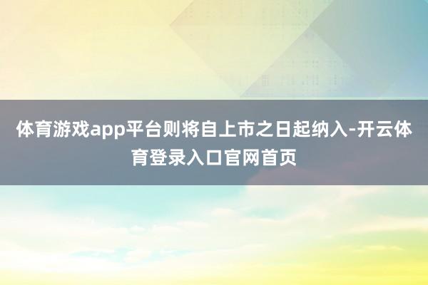 体育游戏app平台则将自上市之日起纳入-开云体育登录入口官网首页