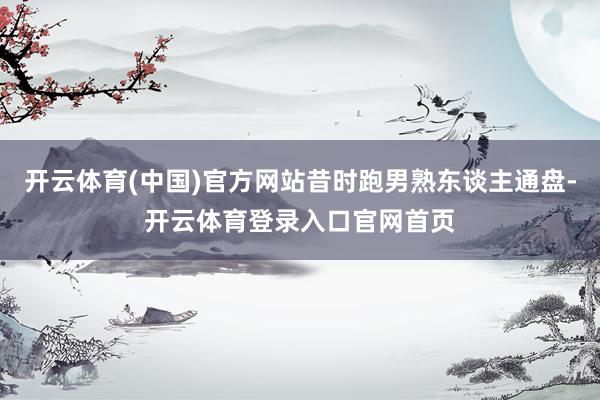 开云体育(中国)官方网站昔时跑男熟东谈主通盘-开云体育登录入口官网首页