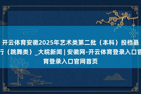 开云体育安徽2025年艺术类第二批（本科）投档最低分排行（跳舞类）_大皖新闻 | 安徽网-开云体育登录入口官网首页