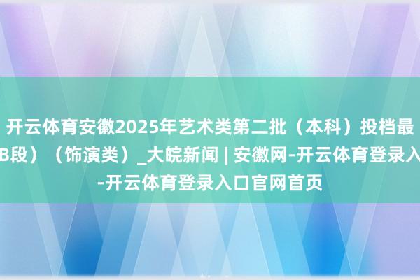 开云体育安徽2025年艺术类第二批（本科）投档最低分排名（B段）（饰演类）_大皖新闻 | 安徽网-开云体育登录入口官网首页
