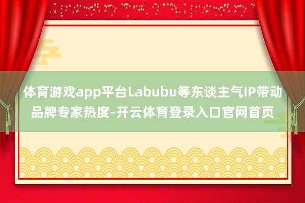 体育游戏app平台Labubu等东谈主气IP带动品牌专家热度-开云体育登录入口官网首页